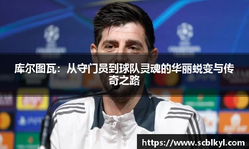 库尔图瓦：从守门员到球队灵魂的华丽蜕变与传奇之路