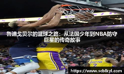 鲁迪戈贝尔的篮球之路：从法国少年到NBA防守巨星的传奇故事