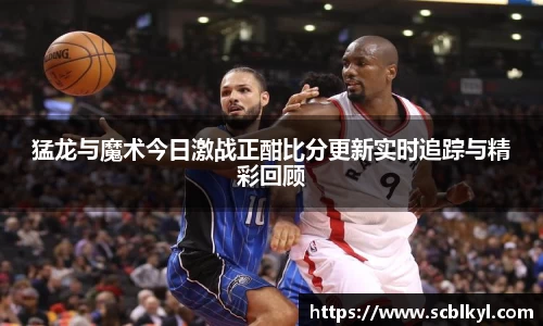 猛龙与魔术今日激战正酣比分更新实时追踪与精彩回顾