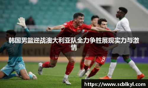 韩国男篮迎战澳大利亚队全力争胜展现实力与激情
