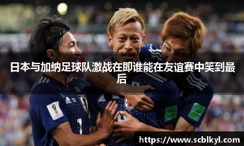 日本与加纳足球队激战在即谁能在友谊赛中笑到最后