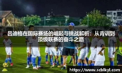 吕迪格在国际赛场的崛起与挑战解析：从青训到顶级联赛的奋斗之路