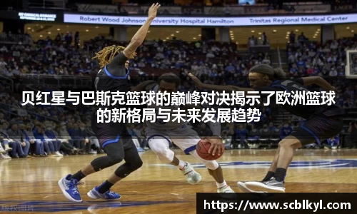 贝红星与巴斯克篮球的巅峰对决揭示了欧洲篮球的新格局与未来发展趋势