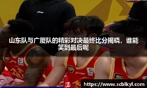 山东队与广厦队的精彩对决最终比分揭晓，谁能笑到最后呢