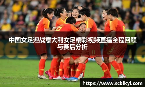 中国女足迎战意大利女足精彩视频直播全程回顾与赛后分析